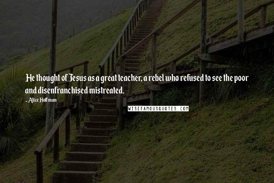 Alice Hoffman Quotes: He thought of Jesus as a great teacher, a rebel who refused to see the poor and disenfranchised mistreated.