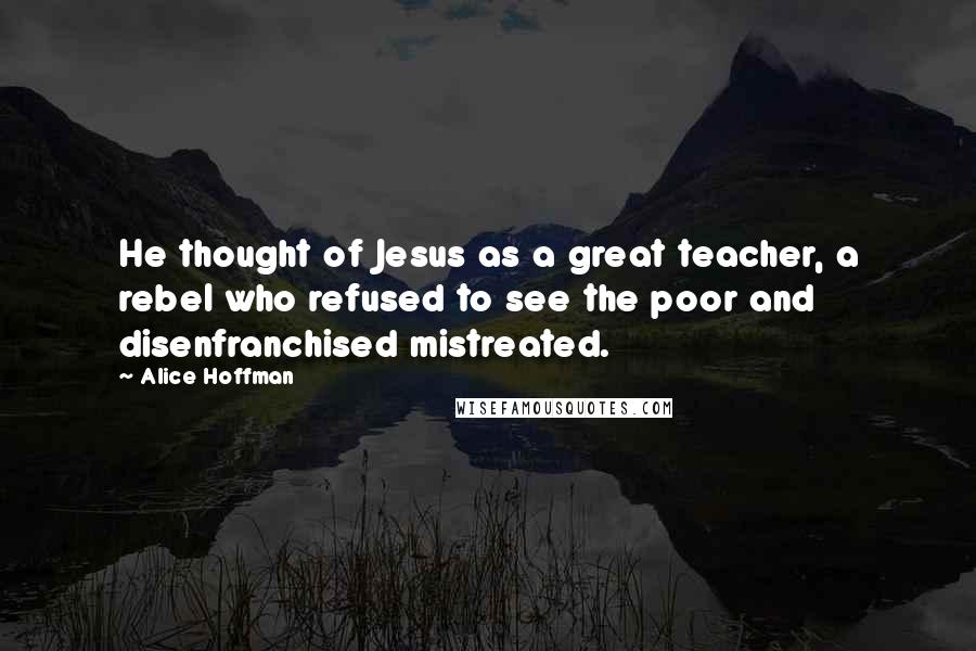 Alice Hoffman Quotes: He thought of Jesus as a great teacher, a rebel who refused to see the poor and disenfranchised mistreated.