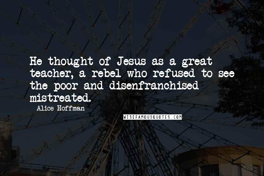 Alice Hoffman Quotes: He thought of Jesus as a great teacher, a rebel who refused to see the poor and disenfranchised mistreated.