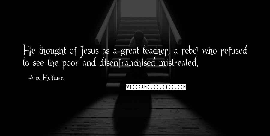 Alice Hoffman Quotes: He thought of Jesus as a great teacher, a rebel who refused to see the poor and disenfranchised mistreated.