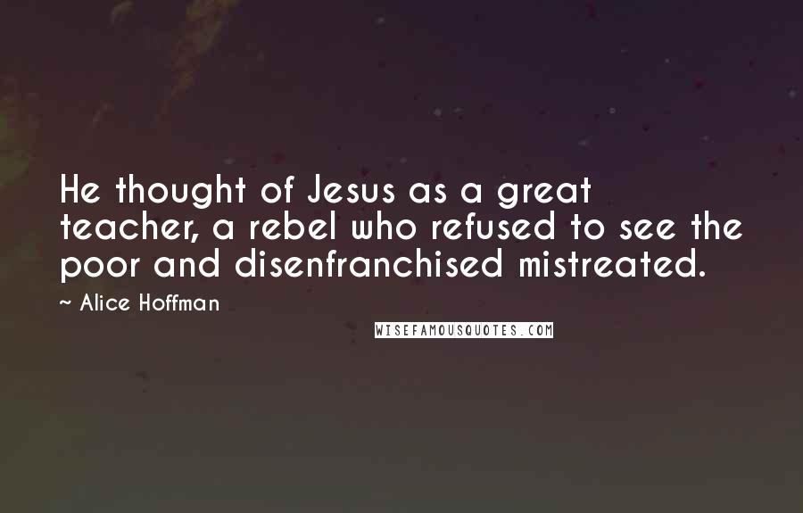 Alice Hoffman Quotes: He thought of Jesus as a great teacher, a rebel who refused to see the poor and disenfranchised mistreated.