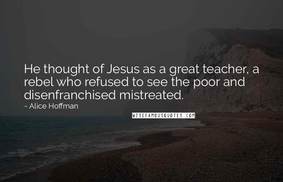 Alice Hoffman Quotes: He thought of Jesus as a great teacher, a rebel who refused to see the poor and disenfranchised mistreated.