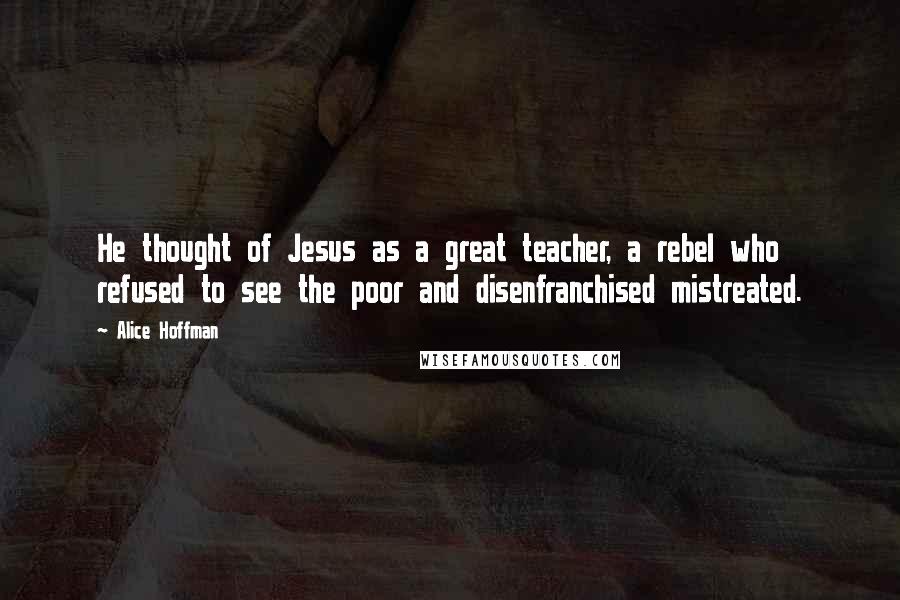 Alice Hoffman Quotes: He thought of Jesus as a great teacher, a rebel who refused to see the poor and disenfranchised mistreated.