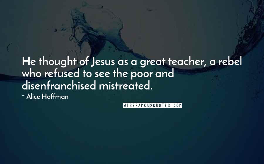 Alice Hoffman Quotes: He thought of Jesus as a great teacher, a rebel who refused to see the poor and disenfranchised mistreated.