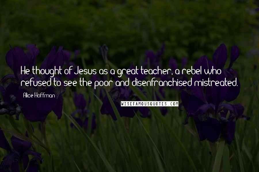 Alice Hoffman Quotes: He thought of Jesus as a great teacher, a rebel who refused to see the poor and disenfranchised mistreated.