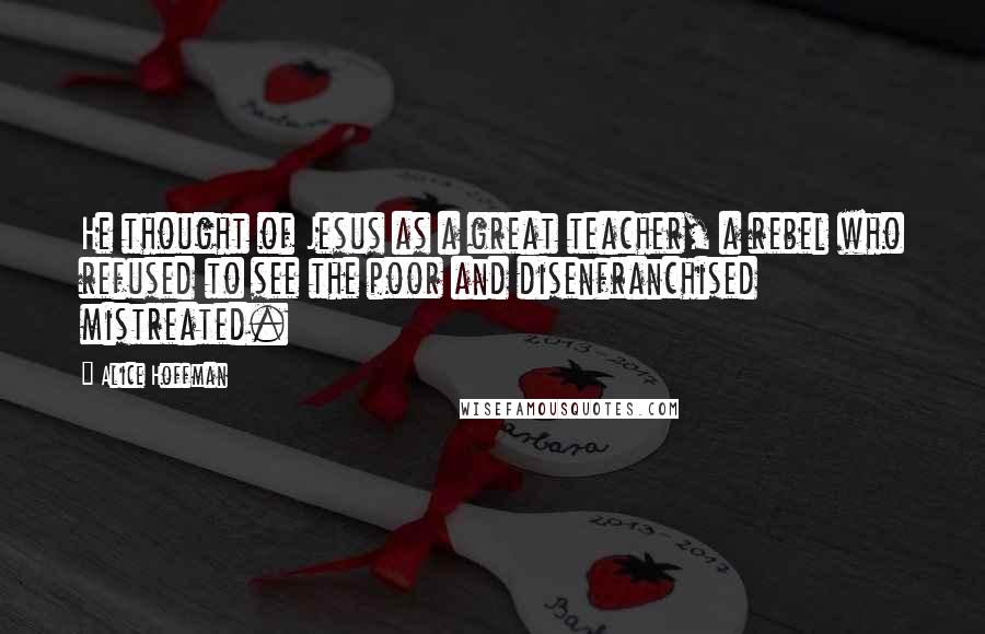 Alice Hoffman Quotes: He thought of Jesus as a great teacher, a rebel who refused to see the poor and disenfranchised mistreated.