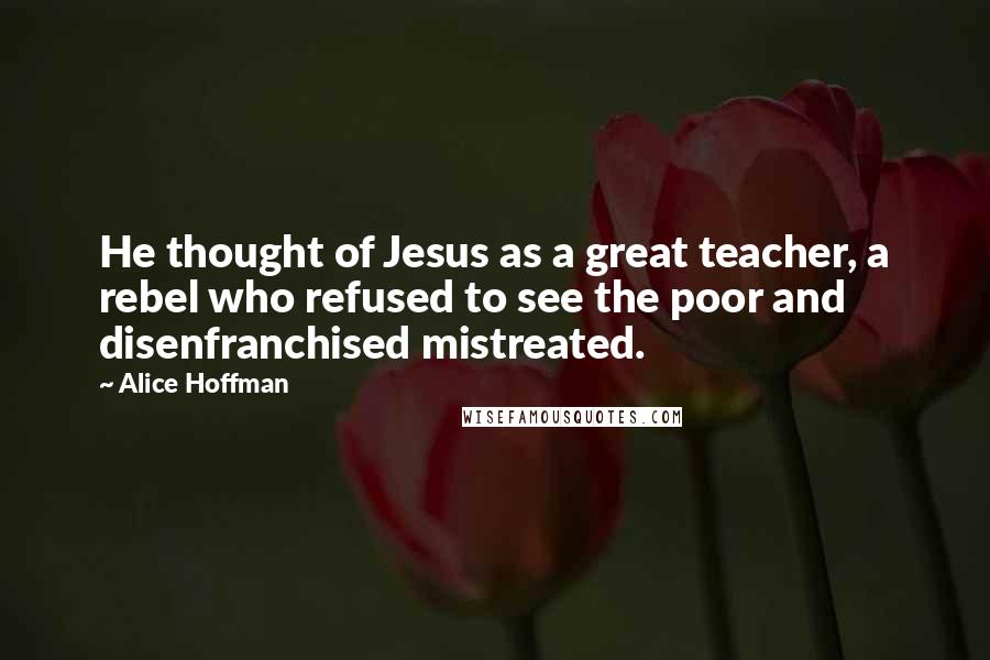 Alice Hoffman Quotes: He thought of Jesus as a great teacher, a rebel who refused to see the poor and disenfranchised mistreated.