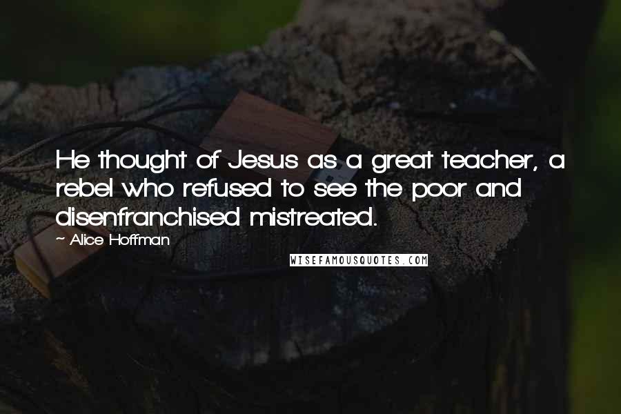 Alice Hoffman Quotes: He thought of Jesus as a great teacher, a rebel who refused to see the poor and disenfranchised mistreated.