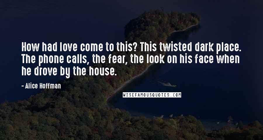 Alice Hoffman Quotes: How had love come to this? This twisted dark place. The phone calls, the fear, the look on his face when he drove by the house.