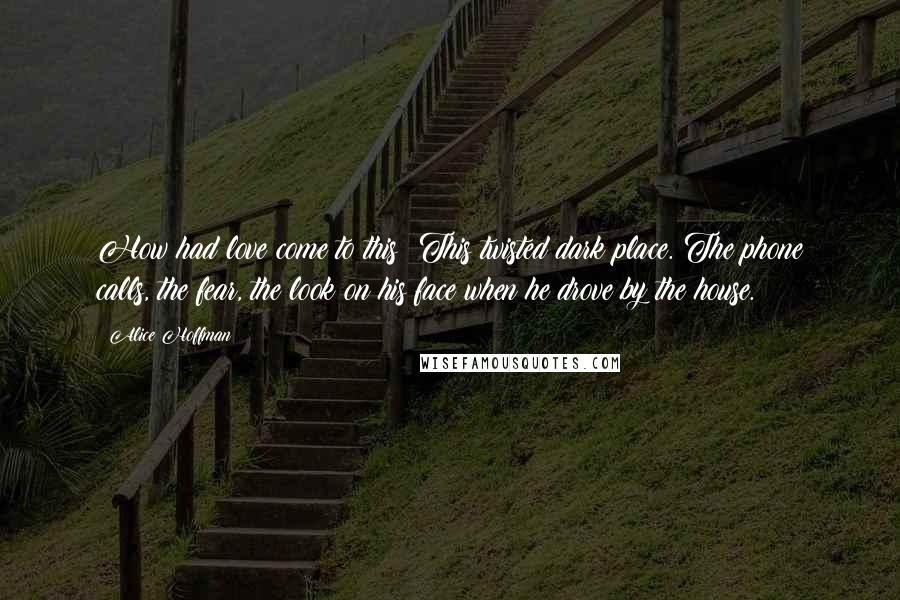 Alice Hoffman Quotes: How had love come to this? This twisted dark place. The phone calls, the fear, the look on his face when he drove by the house.