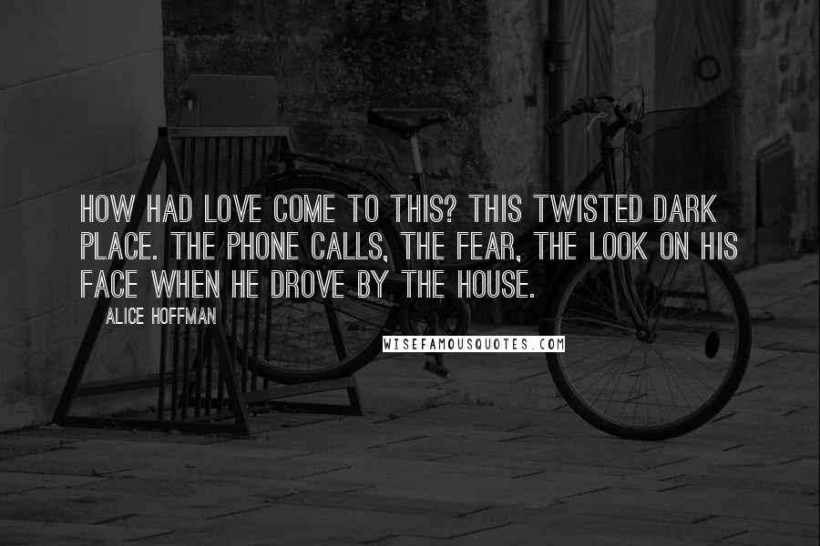 Alice Hoffman Quotes: How had love come to this? This twisted dark place. The phone calls, the fear, the look on his face when he drove by the house.