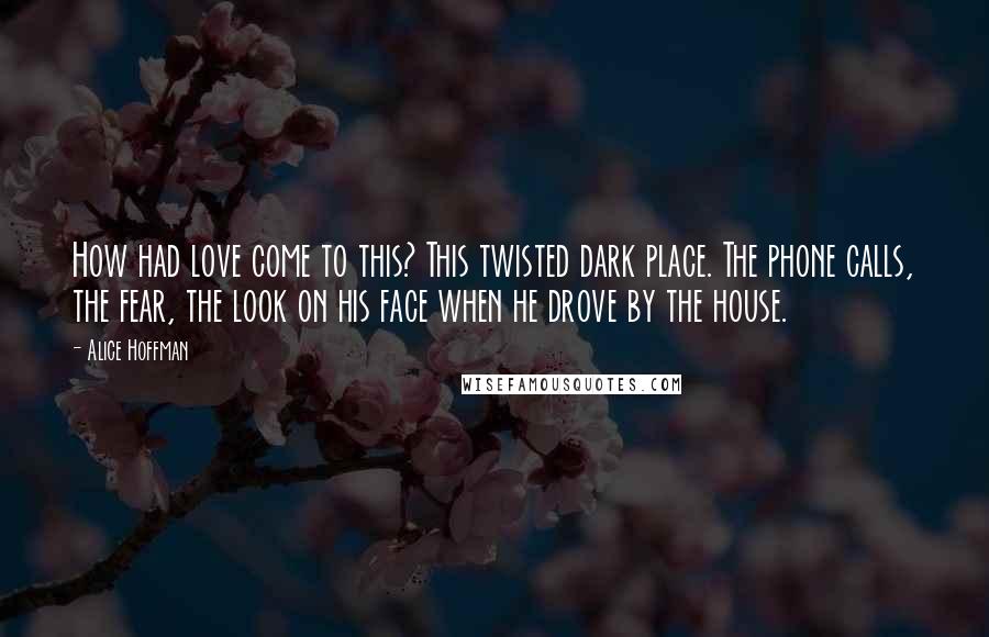 Alice Hoffman Quotes: How had love come to this? This twisted dark place. The phone calls, the fear, the look on his face when he drove by the house.