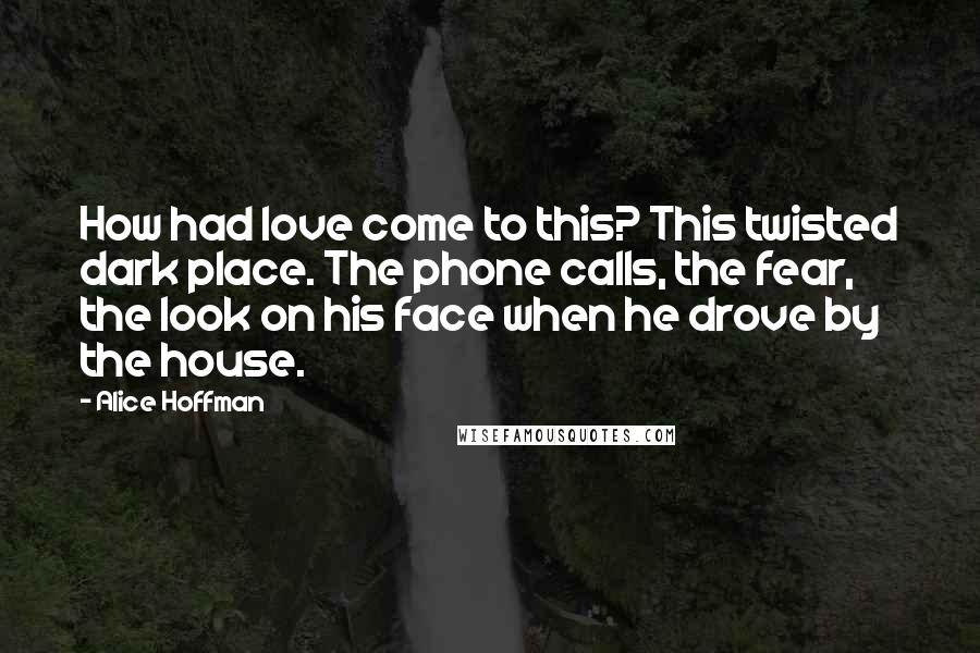 Alice Hoffman Quotes: How had love come to this? This twisted dark place. The phone calls, the fear, the look on his face when he drove by the house.