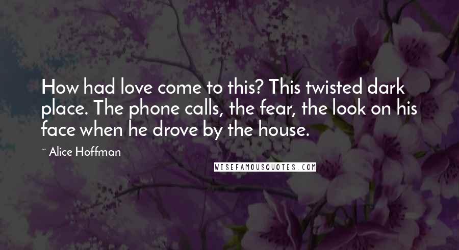 Alice Hoffman Quotes: How had love come to this? This twisted dark place. The phone calls, the fear, the look on his face when he drove by the house.