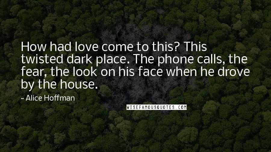 Alice Hoffman Quotes: How had love come to this? This twisted dark place. The phone calls, the fear, the look on his face when he drove by the house.