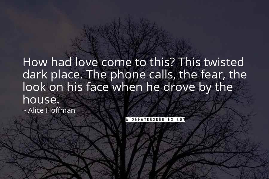 Alice Hoffman Quotes: How had love come to this? This twisted dark place. The phone calls, the fear, the look on his face when he drove by the house.