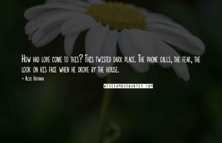 Alice Hoffman Quotes: How had love come to this? This twisted dark place. The phone calls, the fear, the look on his face when he drove by the house.