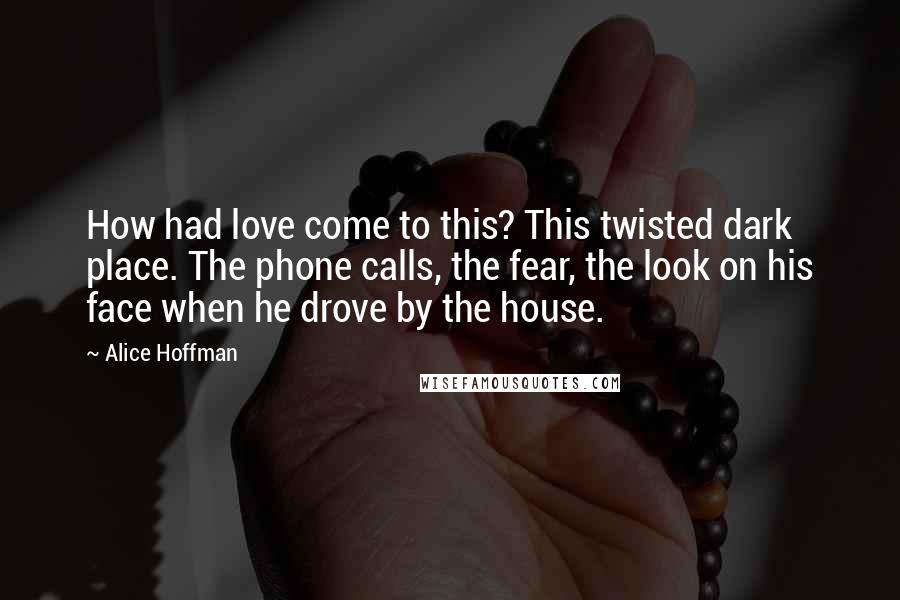 Alice Hoffman Quotes: How had love come to this? This twisted dark place. The phone calls, the fear, the look on his face when he drove by the house.