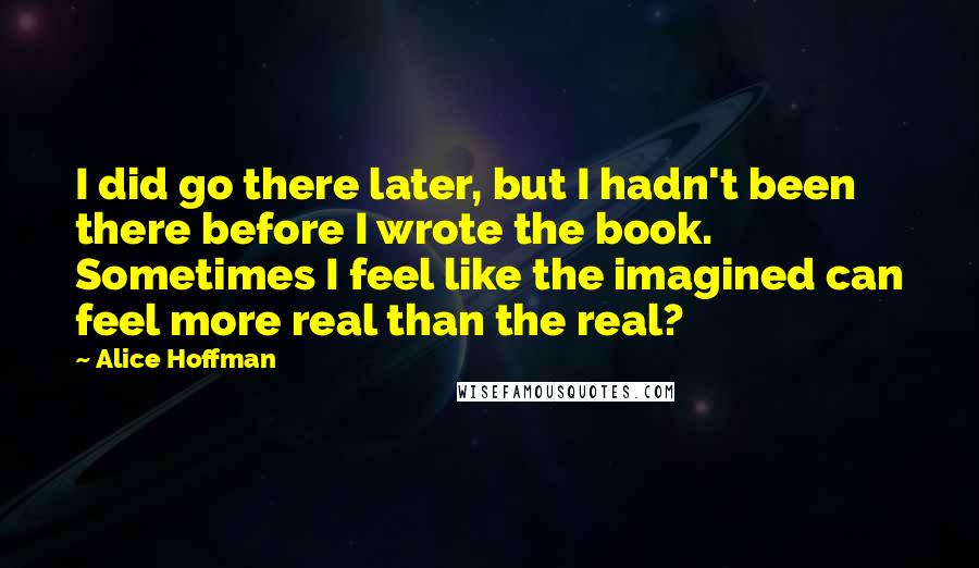 Alice Hoffman Quotes: I did go there later, but I hadn't been there before I wrote the book. Sometimes I feel like the imagined can feel more real than the real?