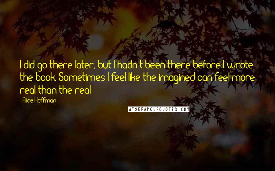 Alice Hoffman Quotes: I did go there later, but I hadn't been there before I wrote the book. Sometimes I feel like the imagined can feel more real than the real?