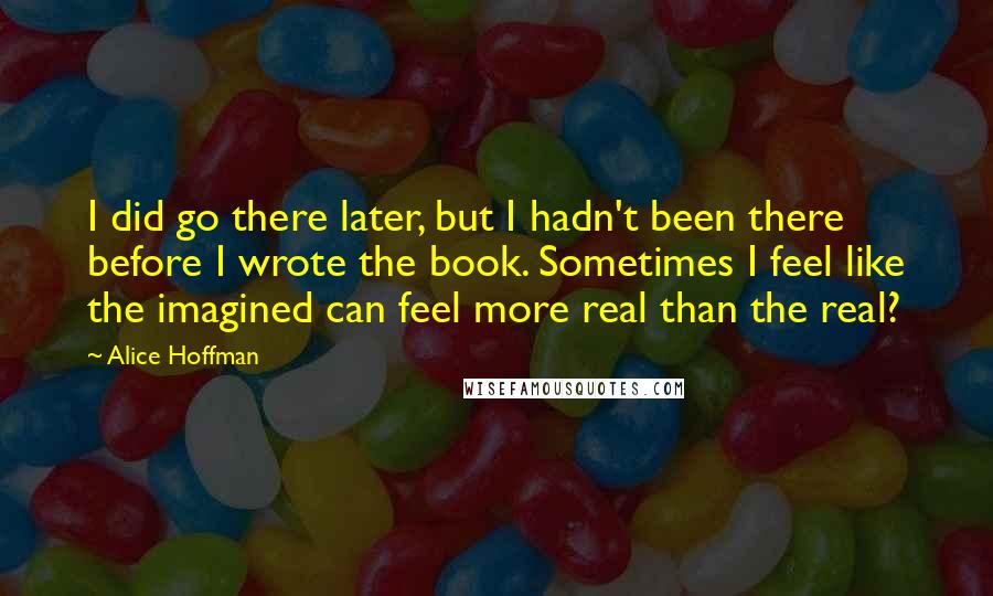 Alice Hoffman Quotes: I did go there later, but I hadn't been there before I wrote the book. Sometimes I feel like the imagined can feel more real than the real?