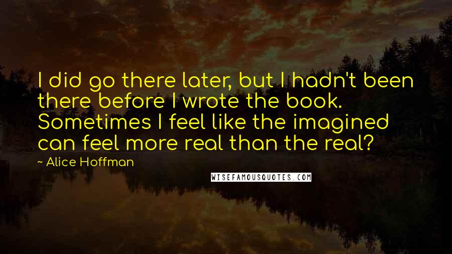 Alice Hoffman Quotes: I did go there later, but I hadn't been there before I wrote the book. Sometimes I feel like the imagined can feel more real than the real?