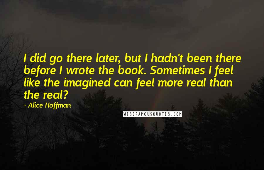 Alice Hoffman Quotes: I did go there later, but I hadn't been there before I wrote the book. Sometimes I feel like the imagined can feel more real than the real?