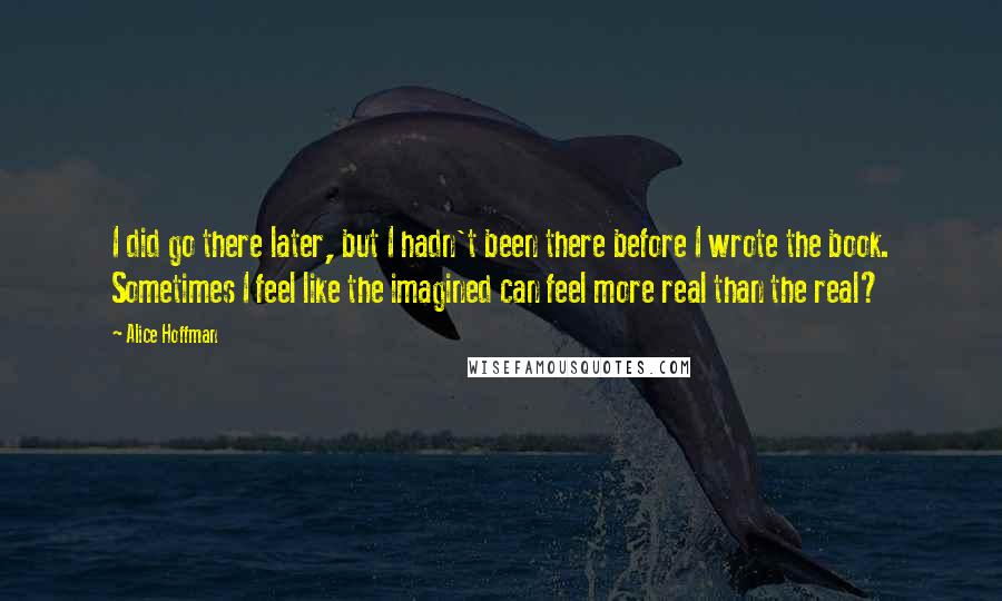 Alice Hoffman Quotes: I did go there later, but I hadn't been there before I wrote the book. Sometimes I feel like the imagined can feel more real than the real?