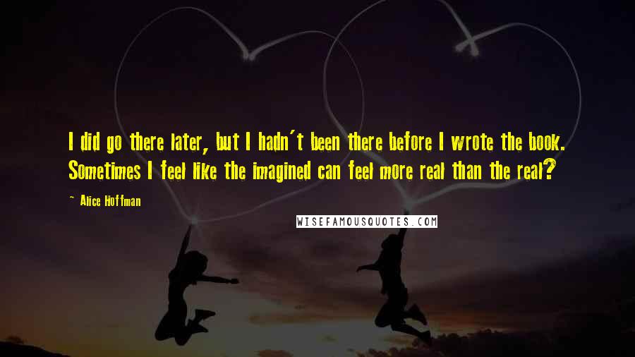 Alice Hoffman Quotes: I did go there later, but I hadn't been there before I wrote the book. Sometimes I feel like the imagined can feel more real than the real?