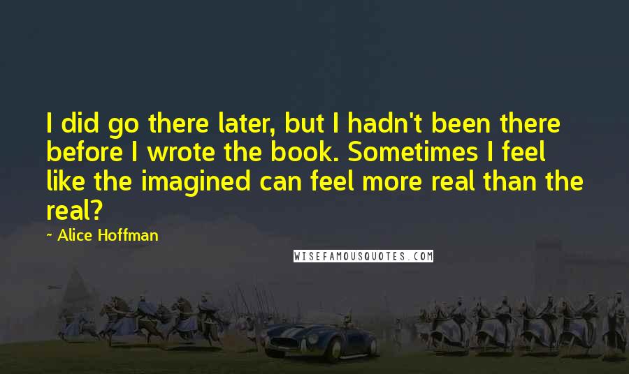 Alice Hoffman Quotes: I did go there later, but I hadn't been there before I wrote the book. Sometimes I feel like the imagined can feel more real than the real?