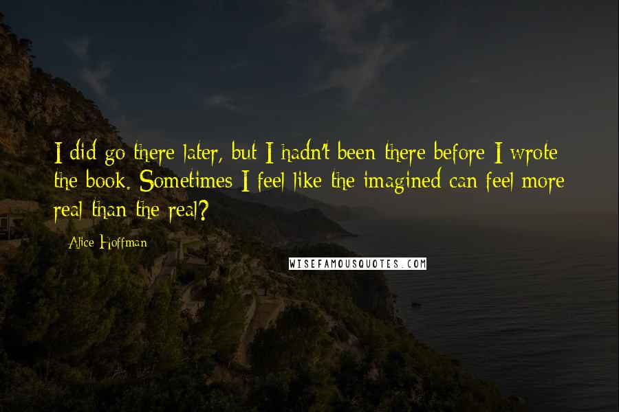 Alice Hoffman Quotes: I did go there later, but I hadn't been there before I wrote the book. Sometimes I feel like the imagined can feel more real than the real?