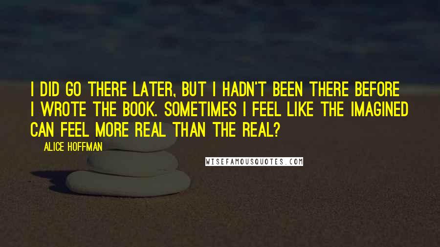 Alice Hoffman Quotes: I did go there later, but I hadn't been there before I wrote the book. Sometimes I feel like the imagined can feel more real than the real?