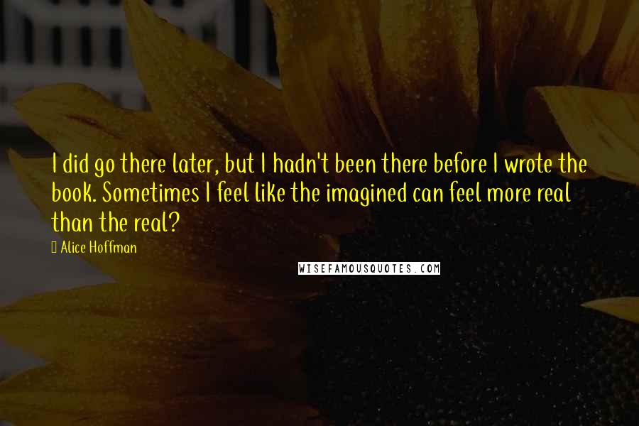 Alice Hoffman Quotes: I did go there later, but I hadn't been there before I wrote the book. Sometimes I feel like the imagined can feel more real than the real?