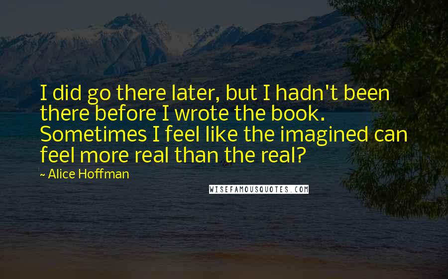 Alice Hoffman Quotes: I did go there later, but I hadn't been there before I wrote the book. Sometimes I feel like the imagined can feel more real than the real?