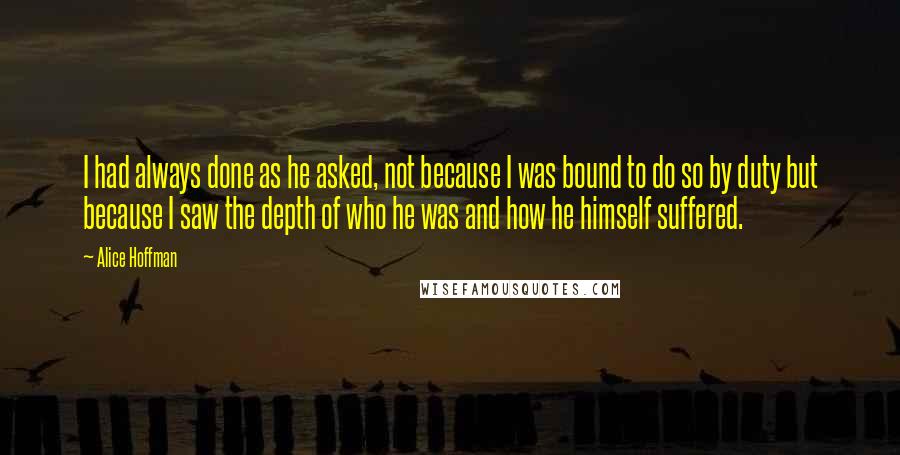 Alice Hoffman Quotes: I had always done as he asked, not because I was bound to do so by duty but because I saw the depth of who he was and how he himself suffered.