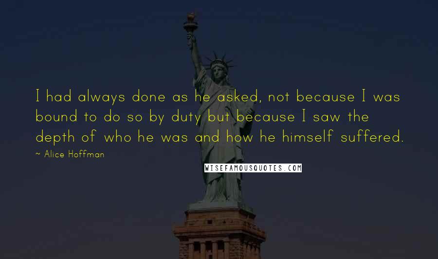 Alice Hoffman Quotes: I had always done as he asked, not because I was bound to do so by duty but because I saw the depth of who he was and how he himself suffered.