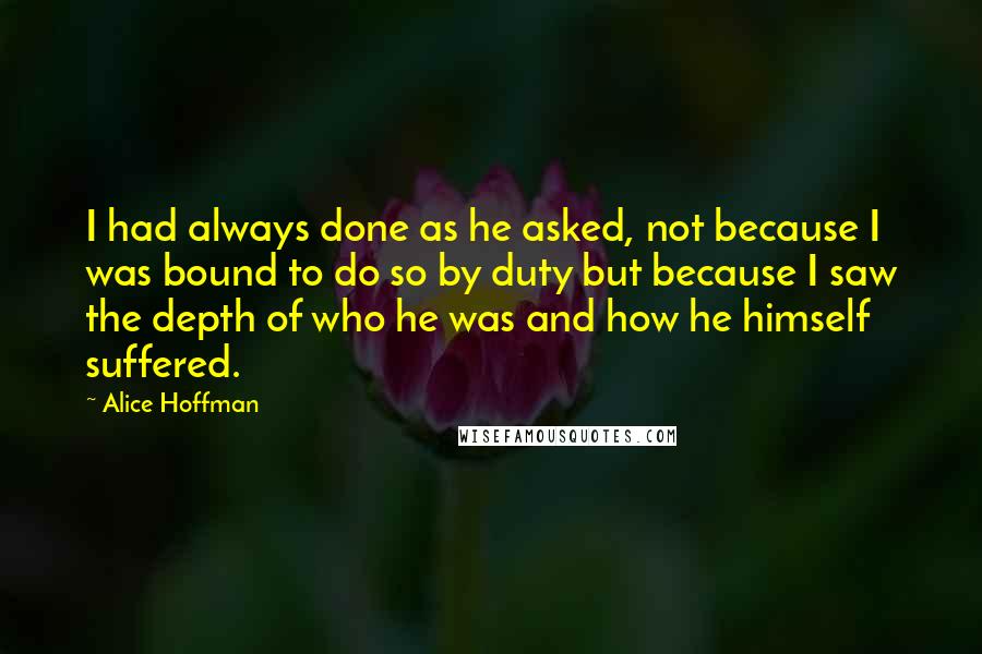 Alice Hoffman Quotes: I had always done as he asked, not because I was bound to do so by duty but because I saw the depth of who he was and how he himself suffered.