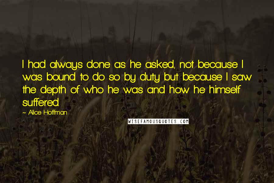 Alice Hoffman Quotes: I had always done as he asked, not because I was bound to do so by duty but because I saw the depth of who he was and how he himself suffered.