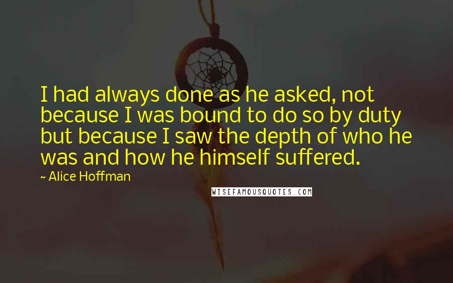 Alice Hoffman Quotes: I had always done as he asked, not because I was bound to do so by duty but because I saw the depth of who he was and how he himself suffered.