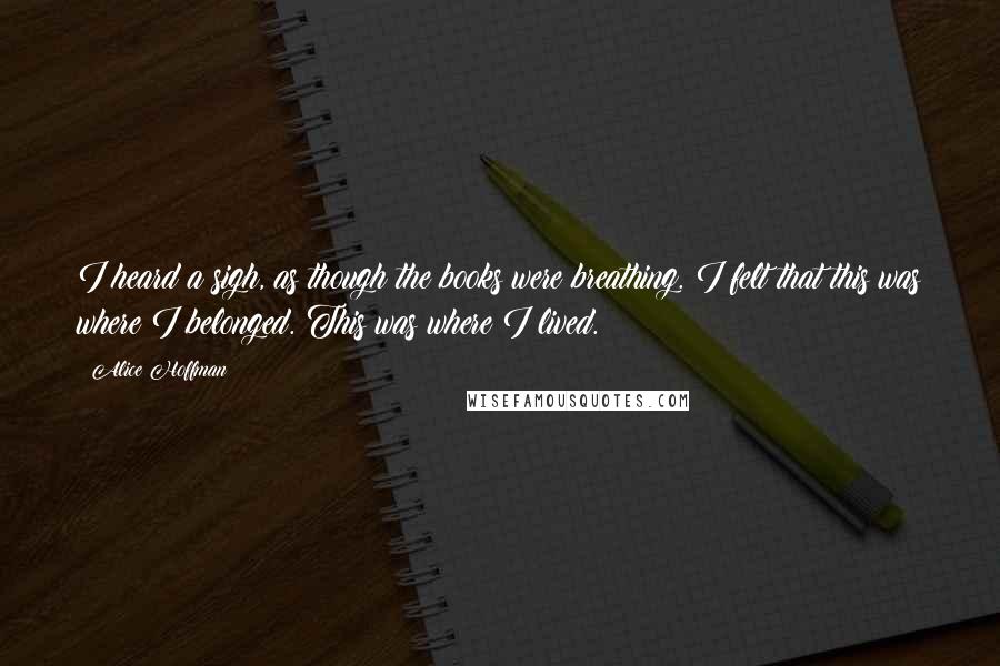 Alice Hoffman Quotes: I heard a sigh, as though the books were breathing. I felt that this was where I belonged. This was where I lived.