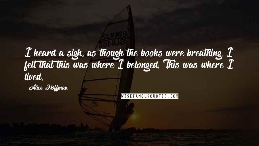 Alice Hoffman Quotes: I heard a sigh, as though the books were breathing. I felt that this was where I belonged. This was where I lived.