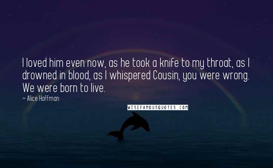 Alice Hoffman Quotes: I loved him even now, as he took a knife to my throat, as I drowned in blood, as I whispered Cousin, you were wrong. We were born to live.