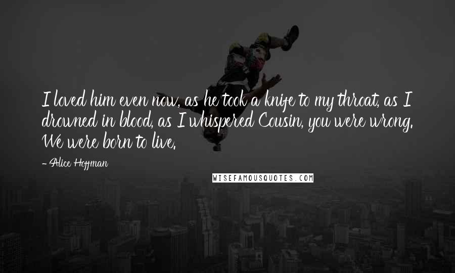 Alice Hoffman Quotes: I loved him even now, as he took a knife to my throat, as I drowned in blood, as I whispered Cousin, you were wrong. We were born to live.