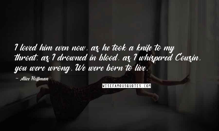 Alice Hoffman Quotes: I loved him even now, as he took a knife to my throat, as I drowned in blood, as I whispered Cousin, you were wrong. We were born to live.