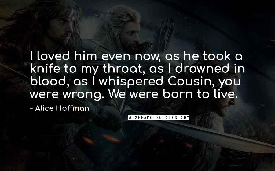 Alice Hoffman Quotes: I loved him even now, as he took a knife to my throat, as I drowned in blood, as I whispered Cousin, you were wrong. We were born to live.