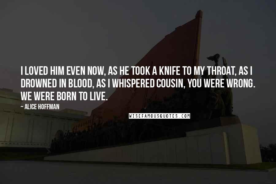 Alice Hoffman Quotes: I loved him even now, as he took a knife to my throat, as I drowned in blood, as I whispered Cousin, you were wrong. We were born to live.