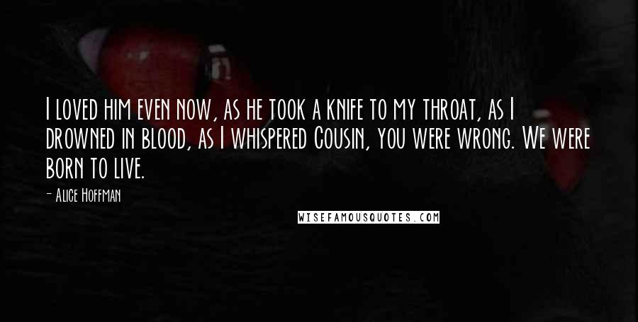 Alice Hoffman Quotes: I loved him even now, as he took a knife to my throat, as I drowned in blood, as I whispered Cousin, you were wrong. We were born to live.