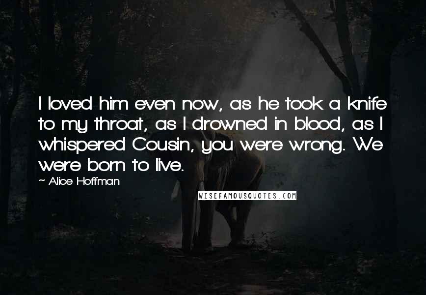 Alice Hoffman Quotes: I loved him even now, as he took a knife to my throat, as I drowned in blood, as I whispered Cousin, you were wrong. We were born to live.