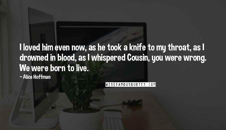 Alice Hoffman Quotes: I loved him even now, as he took a knife to my throat, as I drowned in blood, as I whispered Cousin, you were wrong. We were born to live.