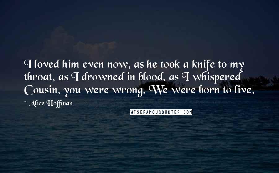 Alice Hoffman Quotes: I loved him even now, as he took a knife to my throat, as I drowned in blood, as I whispered Cousin, you were wrong. We were born to live.